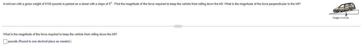 A minivan with a gross weight of 5100 pounds is parked on a street with a slope of 5°. Find the magnitude of the force required to keep the vehicle from rolling down the hill. What is the magnitude of the force perpendicular to the hill?
What is the magnitude of the force required to keep the vehicle from rolling down the hill?
pounds (Round to one decimal place as needed.)
Weight =5100 lbs