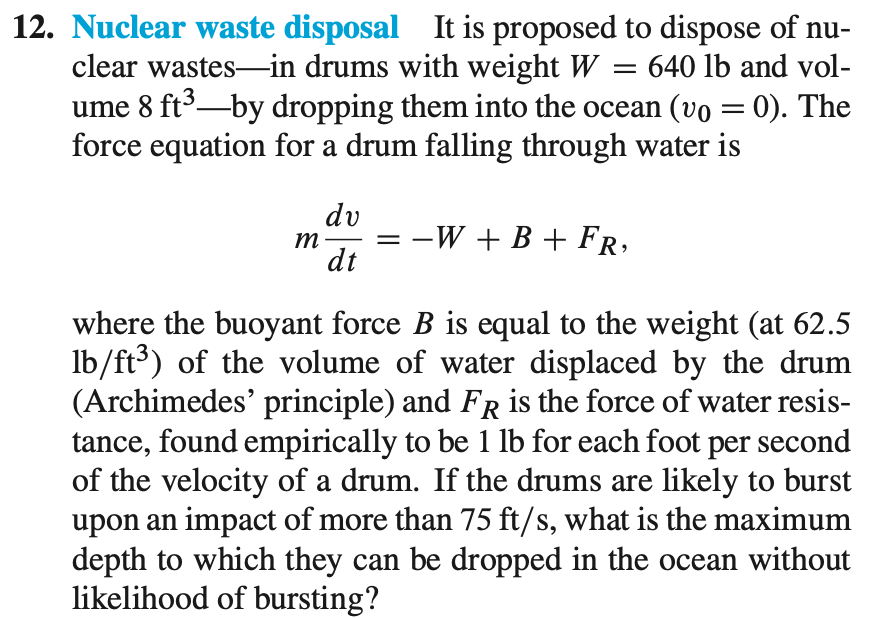 12. Nuclear waste disposal It is proposed to dispose of nu-
clear wastes-in drums with weight W
ume 8 ft3-by dropping them into the ocean (vo = 0). The
force equation for a drum falling through water is
= 640 lb and vol-
|3D
dv
m
dt
-W + B + FR,
_
where the buoyant force B is equal to the weight (at 62.5
lb/ft³) of the volume of water displaced by the drum
(Archimedes' principle) and FR is the force of water resis-
tance, found empirically to be 1 lb for each foot
of the velocity of a drum. If the drums are likely to burst
upon an impact of more than 75 ft/s, what is the maximum
depth to which they can be dropped in the ocean without
likelihood of bursting?
per
second
