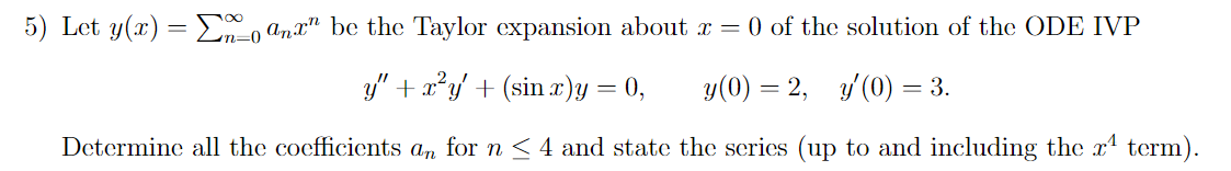 5) Let y(x) = ax" be the Taylor expansion about x = 0 of the solution of the ODE IVP
y" + xy + (sin x)y
=
0,
y(0) = 2, y'(0) = 3.
Determine all the coefficients an for n ≤ 4 and state the series (up to and including the x¹ term).