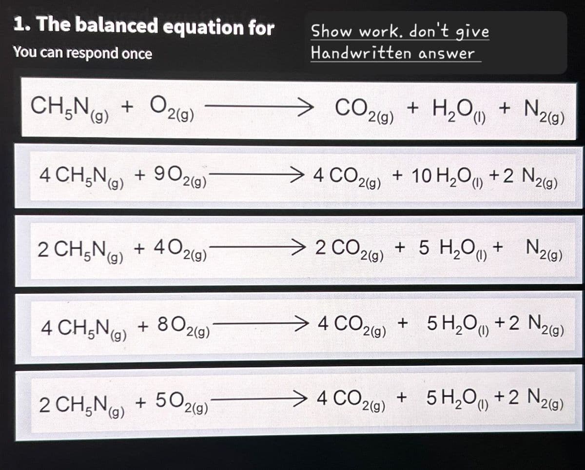 1. The balanced equation for
You can respond once
CH5N (g) + O2(g)
Show work, don't give
Handwritten answer
CO2(g)
+ H2O(l) + N2(g)
⇒ 4 CO2(g) + 10 H2O(l) +2 N2(g)
2(g)
2 CO2(g) +5 H2O + N20
4 CH5N) + 902
(g)
2 CH5N (g) + 402(g)
4 CH5N (9)
+802(g)
2 CH5N (g)
+50.
2(g)
N2(g)
4 CO2(g) +5 H2O (1) + 2 N2(g)
> 4 CO2(g) + 5 H2O(l) + 2 N2(g)