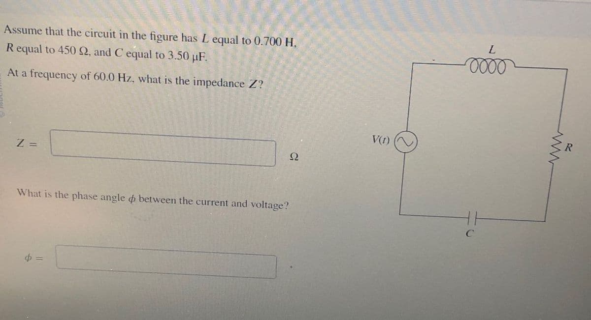 Assume that the circuit in the figure has L equal to 0.700 H.
R equal to 450 2, and C equal to 3.50 μF.
At a frequency of 60.0 Hz, what is the impedance Z?
Z =
What is the phase angle between the current and voltage?
$ =
V(t)
Ω
L
www