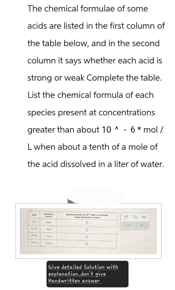 The chemical formulae of some
acids are listed in the first column of
the table below, and in the second
column it says whether each acid is
strong or weak Complete the table.
List the chemical formula of each
species present at concentrations
greater than about 10 ^
6* mol/
L when about a tenth of a mole of
the acid dissolved in a liter of water.
acid
strong or
species present at 10 mol/L or greater
weak?
when dissolved in water
H,S.
weak
D
H,80,
weak
нсію,
week
0
нсю,
strong
0
Give detailed Solution with
explanation..don't give
Handwritten answer
×
5