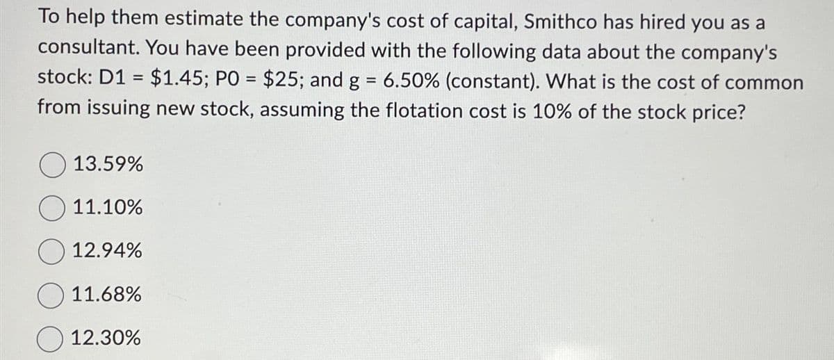 To help them estimate the company's cost of capital, Smithco has hired you as a
consultant. You have been provided with the following data about the company's
stock: D1 $1.45; PO = $25; and g = 6.50% (constant). What is the cost of common
from issuing new stock, assuming the flotation cost is 10% of the stock price?
=
13.59%
11.10%
12.94%
11.68%
12.30%