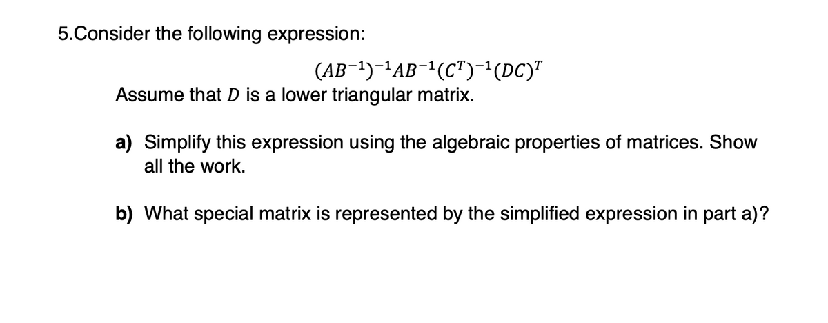 5.Consider the following expression:
(AB¯¹)¯¹AB¯¹(CT)¯¹(DC)T
Assume that D is a lower triangular matrix.
a) Simplify this expression using the algebraic properties of matrices. Show
all the work.
b) What special matrix is represented by the simplified expression in part a)?