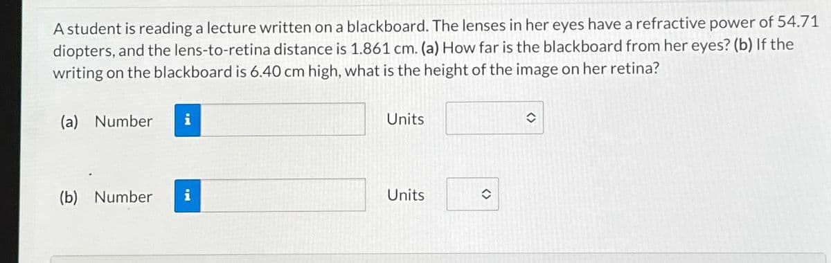 A student is reading a lecture written on a blackboard. The lenses in her eyes have a refractive power of 54.71
diopters, and the lens-to-retina distance is 1.861 cm. (a) How far is the blackboard from her eyes? (b) If the
writing on the blackboard is 6.40 cm high, what is the height of the image on her retina?
(a) Number i
(b) Number
Units
Units