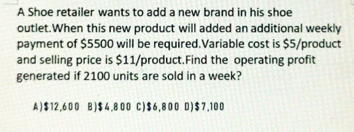 A Shoe retailer wants to add a new brand in his shoe
outlet. When this new product will added an additional weekly
payment of $5500 will be required. Variable cost is $5/product
and selling price is $11/product. Find the operating profit
generated if 2100 units are sold in a week?
A)$12,600 B)$4,800 C) $6,800 D) $7,100