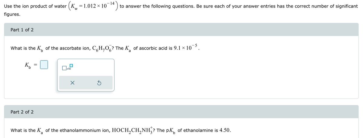 14
Use the ion product of water (K = 1.012 × 10
figures.
W
to answer the following questions. Be sure each of your answer entries has the correct number of significant
Part 1 of 2
What is the K of the ascorbate ion, CH,O? The K of ascorbic acid is 9.1 × 10¯5.
Ко
=
☐ x10
a
Part 2 of 2
☑
+
What is the K of the ethanolammonium ion, HOCH₂CH₂NH? The pк of ethanolamine is 4.50.
a