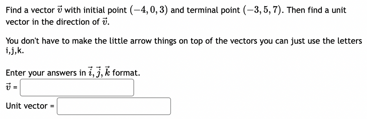 Find a vector v with initial point (-4, 0, 3) and terminal point (-3, 5, 7). Then find a unit
vector in the direction of v.
You don't have to make the little arrow things on top of the vectors you can just use the letters
i,j,k.
Enter your answers in i, j,k format.
v =
Unit vector =