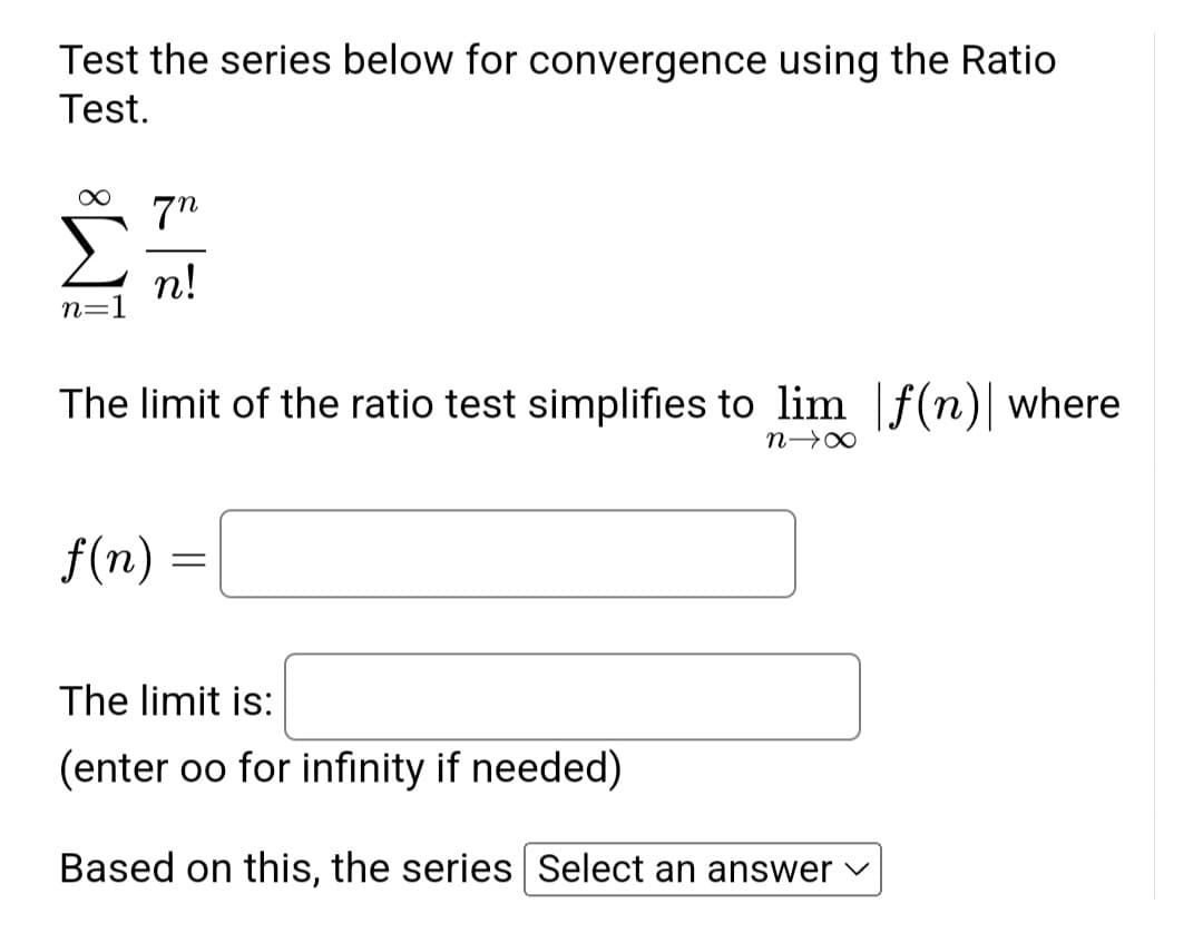 Test the series below for convergence using the Ratio
Test.
∞ 7n
n=1
n!
The limit of the ratio test simplifies to lim f(n) where
f(n)
=
n→X
The limit is:
(enter oo for infinity if needed)
Based on this, the series Select an answer