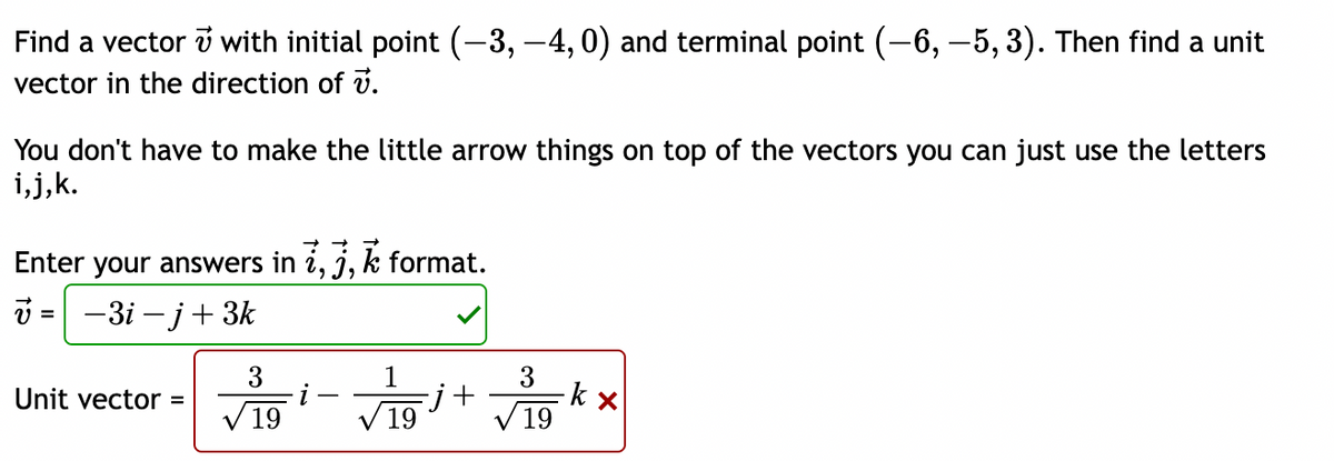 Find a vector v with initial point (-3, -4,0) and terminal point (-6, -5, 3). Then find a unit
vector in the direction of v.
You don't have to make the little arrow things on top of the vectors you can just use the letters
i,j,k.
Enter your answers in i, j, k format.
=
-3i-j+3k
3
3
Unit vector =
k x
19
19