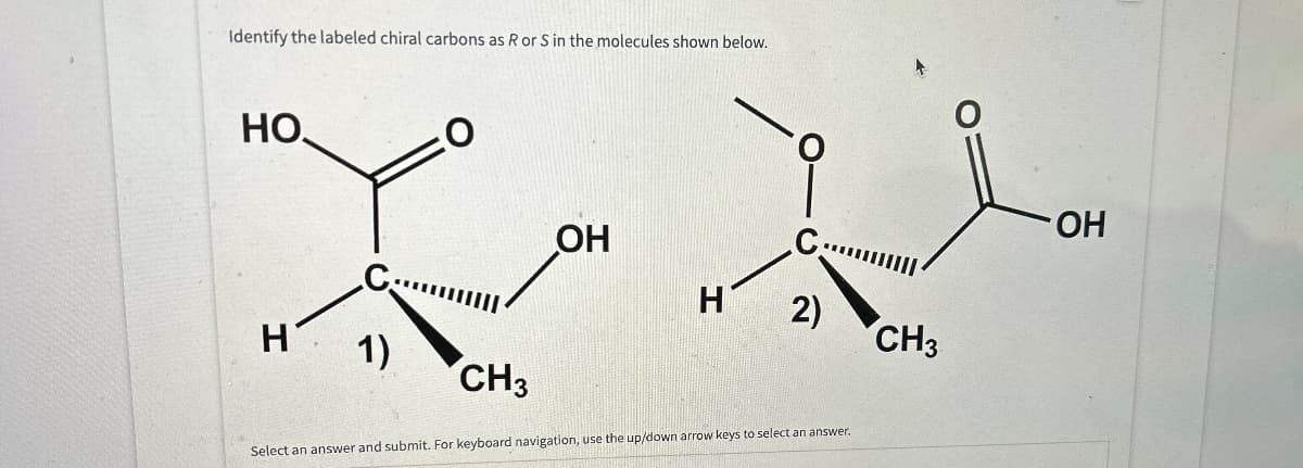 Identify the labeled chiral carbons as R or S in the molecules shown below.
HO
O
C...
H'
1)
OH
C:
H
2)
CH3
CH3
Select an answer and submit. For keyboard navigation, use the up/down arrow keys to select an answer.
OH