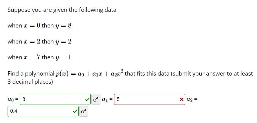 Suppose you are given the following data
when x = 0 then y = 8
when x ==
2 then y = 2
when 7 then y = 1
Find a polynomial p(x) =a0+α1x+a2x² that fits this data (submit your answer to at least
3 decimal places)
a0=8
0.4
a1=5
xa2=