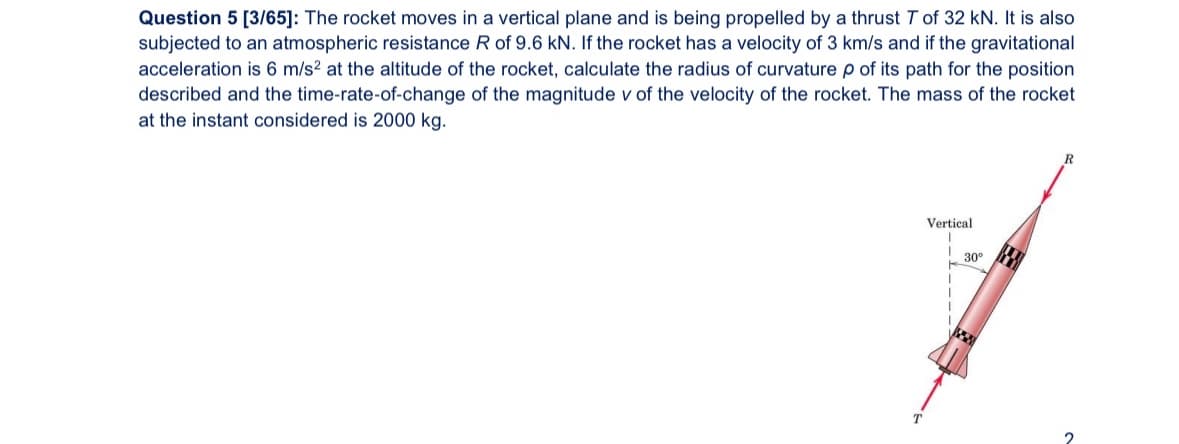 Question 5 [3/65]: The rocket moves in a vertical plane and is being propelled by a thrust 7 of 32 kN. It is also
subjected to an atmospheric resistance R of 9.6 kN. If the rocket has a velocity of 3 km/s and if the gravitational
acceleration is 6 m/s² at the altitude of the rocket, calculate the radius of curvature p of its path for the position
described and the time-rate-of-change of the magnitude v of the velocity of the rocket. The mass of the rocket
at the instant considered is 2000 kg.
R
T
Vertical
30°