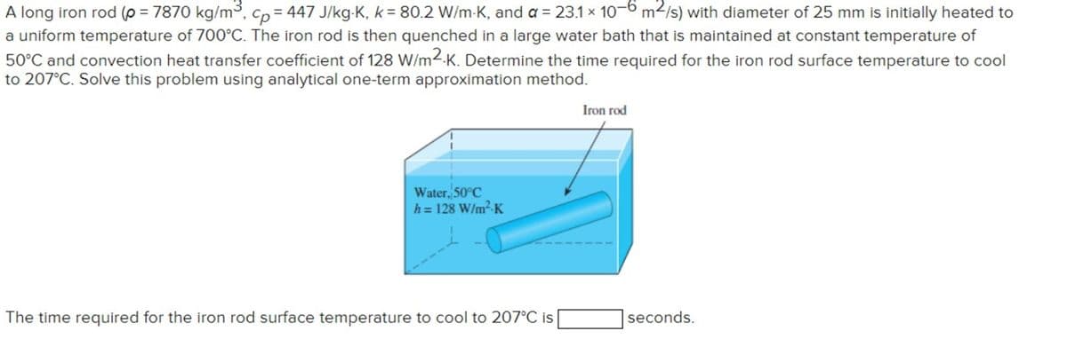 A long iron rod (p = 7870 kg/m³, cp=447 J/kg-K, k = 80.2 W/mK, and a = 23.1 x 10-6 m²/s) with diameter of 25 mm is initially heated to
a uniform temperature of 700°C. The iron rod is then quenched in a large water bath that is maintained at constant temperature of
50°C and convection heat transfer coefficient of 128 W/m2K. Determine the time required for the iron rod surface temperature to cool
to 207°C. Solve this problem using analytical one-term approximation method.
Water, 50°C
h = 128 W/m²K
The time required for the iron rod surface temperature to cool to 207°C is
Iron rod
seconds.