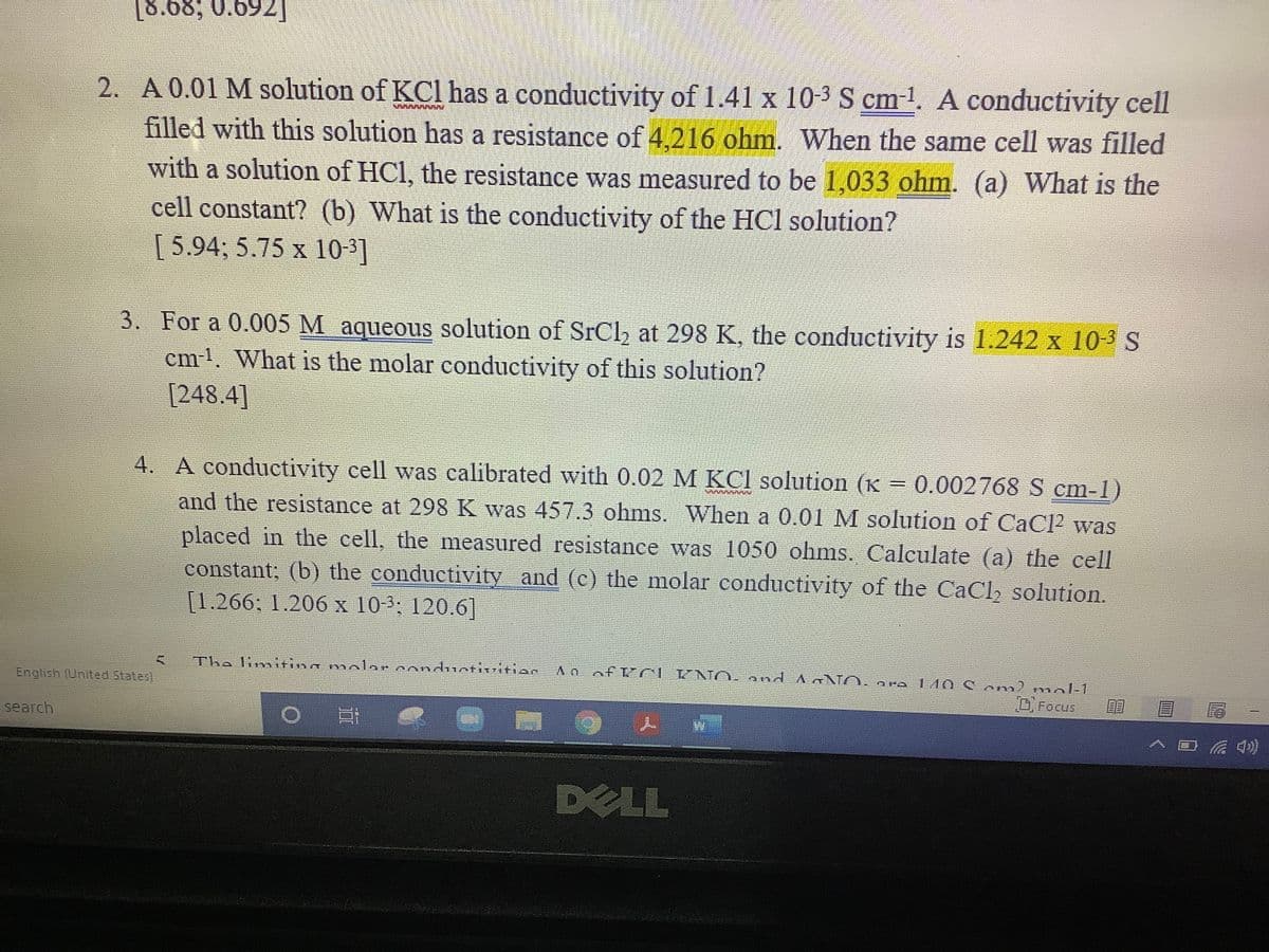 [8.68; 0.692]
2. A 0.01 M solution of KCl has a conductivity of 1.41 x 10-3 S cm-1. A conductivity cell
filled with this solution has a resistance of 4,216 ohm. When the same cell was filled
with a solution of HCl, the resistance was measured to be 1,033 ohm. (a) What is the
cell constant? (b) What is the conductivity of the HCl solution?
[5.94; 5.75 x 10-3]
3. For a 0.005 M aqueous solution of SrCl, at 298 K, the conductivity is 1.242 x 10-3 S
cm-1. What is the molar conductivity of this solution?
[248.4]
4. A conductivity cell was calibrated with 0.02 M KCl solution (K = 0.002768 S cm-1)
%3D
and the resistance at 298 K was 457.3 ohms. When a 0.01 M solution of CaCP was
placed in the cell, the measured resistance was 1050 ohms. Calculate (a) the cell
constant; (b) the conduetivity and (c) the molar conductivity of the CaCl, solution.
[1.266: 1.206 x 10-3; 120.6]
Tha limiting molar conduntivition.
Ao ofKCIUNO. and
140 Com) mol-1
DFocus
O PO
English (United States
search
人 w
口 )
DELL
