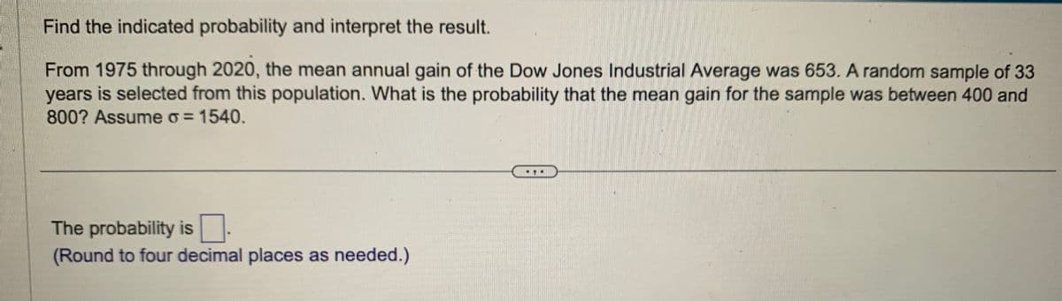 Find the indicated probability and interpret the result.
From 1975 through 2020, the mean annual gain of the Dow Jones Industrial Average was 653. A random sample of 33
years is selected from this population. What is the probability that the mean gain for the sample was between 400 and
800? Assume σ = 1540.
The probability is ☐
(Round to four decimal places as needed.)