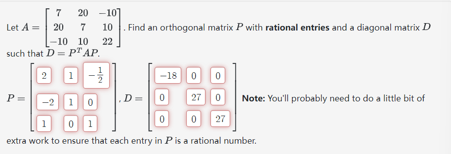 7
20
-10]
Let A =
20
7
10
-10
10
22
such that DPTAP.
Find an orthogonal matrix P with rational entries and a diagonal matrix D
2
1
12
-18
0
0
P =
D =
0
27
0
-2
1
0
Note: You'll probably need to do a little bit of
0
0
27
1
0
1
extra work to ensure that each entry in P is a rational number.