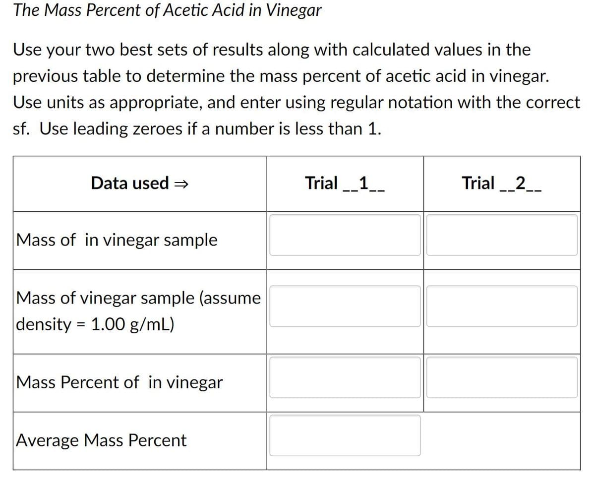 The Mass Percent of Acetic Acid in Vinegar
Use your two best sets of results along with calculated values in the
previous table to determine the mass percent of acetic acid in vinegar.
Use units as appropriate, and enter using regular notation with the correct
sf. Use leading zeroes if a number is less than 1.
Data used =
Trial_1_
Trial _2_
Mass of in vinegar sample
Mass of vinegar sample (assume
density = 1.00 g/mL)
Mass Percent of in vinegar
Average Mass Percent
