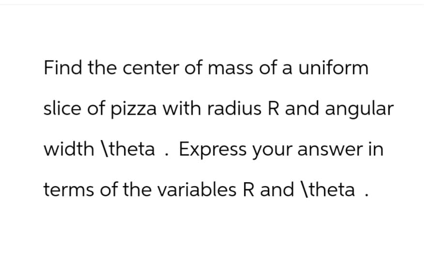 Find the center of mass of a uniform
slice of pizza with radius R and angular
width \theta Express your answer in
terms of the variables R and \theta .
