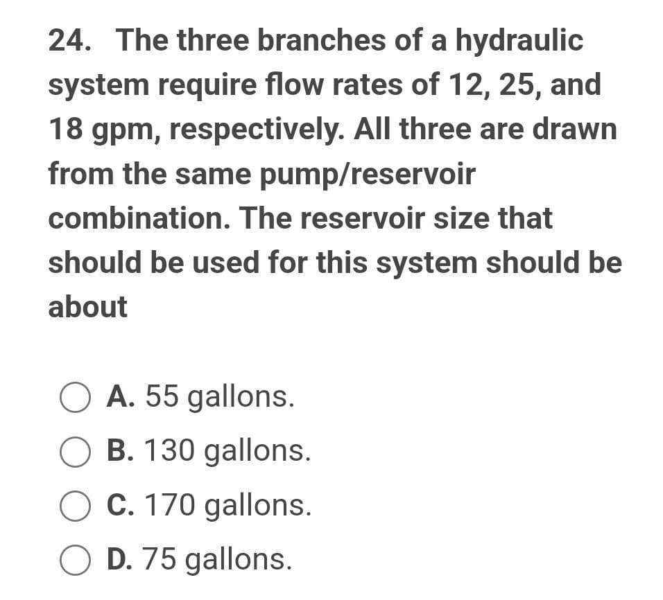 24. The three branches of a hydraulic
system require flow rates of 12, 25, and
18 gpm, respectively. All three are drawn
from the same pump/reservoir
combination. The reservoir size that
should be used for this system should be
about
A. 55 gallons.
○ B. 130 gallons.
C. 170 gallons.
OD. 75 gallons.