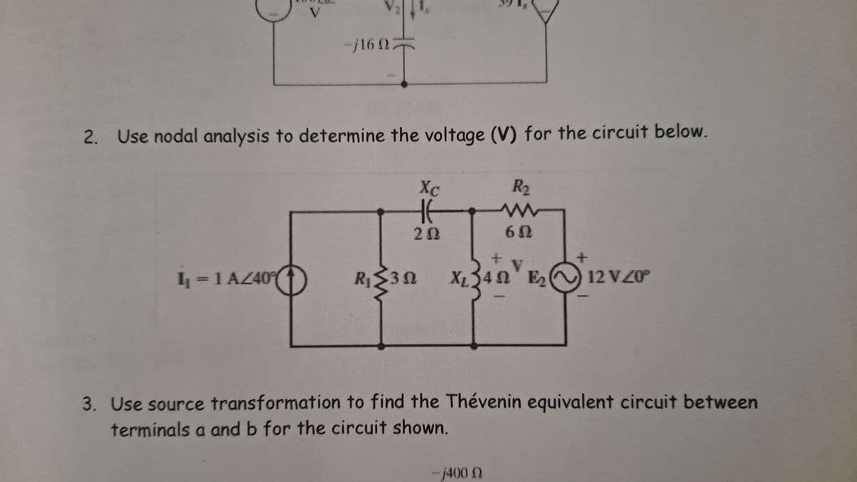 V
-j16022
2. Use nodal analysis to determine the voltage (V) for the circuit below.
Xc
R₂
w
20
60
I₁ = 1 AZ40
R₁₂ ≤30
X₂ 340 E₂
12 VZ0°
3. Use source transformation to find the Thévenin equivalent circuit between
terminals a and b for the circuit shown.
-j400 Q