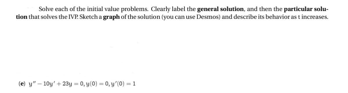 Solve each of the initial value problems. Clearly label the general solution, and then the particular solu-
tion that solves the IVP. Sketch a graph of the solution (you can use Desmos) and describe its behavior as t increases.
(e) y"-10y' + 23y = 0, y(0) = 0, y'(0) = 1