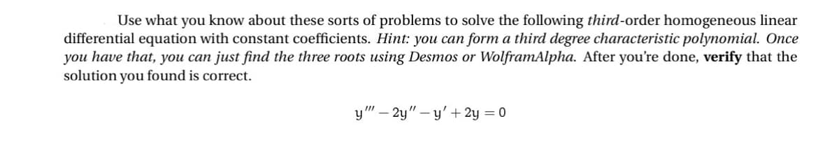 Use what you know about these sorts of problems to solve the following third-order homogeneous linear
differential equation with constant coefficients. Hint: you can form a third degree characteristic polynomial. Once
you have that, you can just find the three roots using Desmos or WolframAlpha. After you're done, verify that the
solution you found is correct.
y""-2y"-y' + 2y = 0