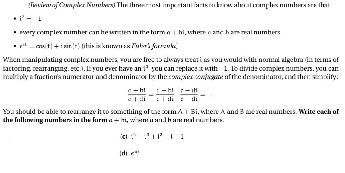 (Review of Complex Numbers) The three most important facts to know about complex numbers are that
• i² = -1
⚫ every complex number can be written in the form a + bi, where a and b are real numbers
⚫eit = cos(t) + i sin(t) (this is known as Euler's formula)
When manipulating complex numbers, you are free to always treat i as you would with normal algebra (in terms of
factoring, rearranging, etc.). If you ever have an i², you can replace it with -1. To divide complex numbers, you can
multiply a fraction's numerator and denominator by the complex conjugate of the denominator, and then simplify:
a+bi
=
abic di
c+ di c+ di c - di
=...
You should be able to rearrange it to something of the form A + Bi, where A and B are real numbers. Write each of
the following numbers in the form a + bi, where a and b are real numbers.
(c) iii2-i+1
(d) eлi