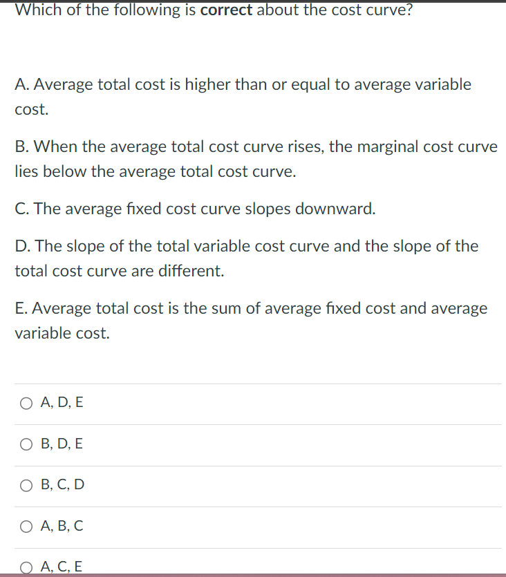 Which of the following is correct about the cost curve?
A. Average total cost is higher than or equal to average variable
cost.
B. When the average total cost curve rises, the marginal cost curve
lies below the average total cost curve.
C. The average fixed cost curve slopes downward.
D. The slope of the total variable cost curve and the slope of the
total cost curve are different.
E. Average total cost is the sum of average fixed cost and average
variable cost.
○ A, D, E
○ B, D, E
○ B, C, D
О А, В, С
○ A, C, E