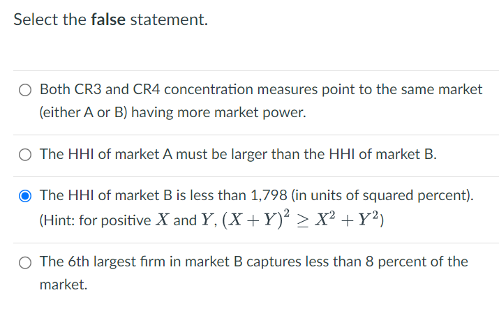 Select the false statement.
Both CR3 and CR4 concentration measures point to the same market
(either A or B) having more market power.
○ The HHI of market A must be larger than the HHI of market B.
O The HHI of market B is less than 1,798 (in units of squared percent).
(Hint: for positive X and Y, (X + Y) 2 > X² + y²)
○ The 6th largest firm in market B captures less than 8 percent of the
market.