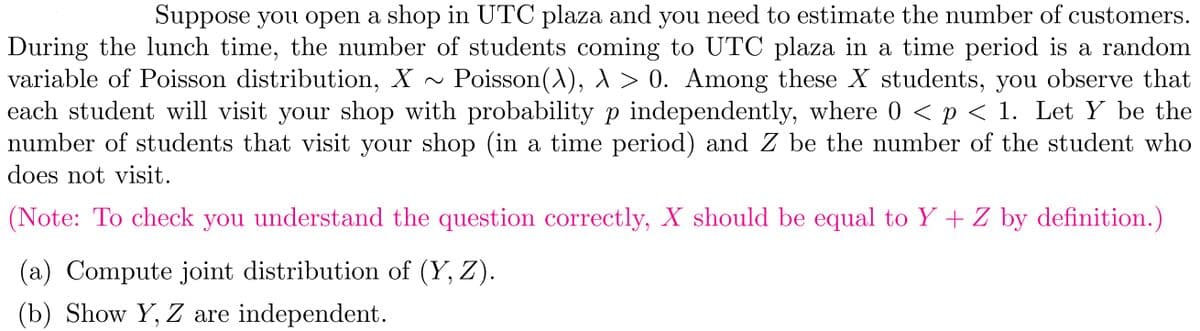 Suppose you open a shop in UTC plaza and you need to estimate the number of customers.
During the lunch time, the number of students coming to UTC plaza in a time period is a random
variable of Poisson distribution, X ~ Poisson(\), \ > 0. Among these X students, you observe that
each student will visit your shop with probability p independently, where 0 < p < 1. Let Y be the
number of students that visit your shop (in a time period) and Z be the number of the student who
does not visit.
(Note: To check you understand the question correctly, X should be equal to Y + Z by definition.)
(a) Compute joint distribution of (Y, Z).
(b) Show Y, Z are independent.