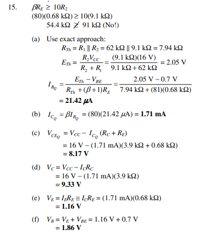 BRĘ 2 10R2
(80)(0.68 kQ) > 10(9.1 kQ)
54.4 kΩ 91 Κ (No!)
15.
(a) Use exact approach:
Rh = R1 || R2 = 62 k2 || 9.1 k2 = 7.94 kQ
R,Vcc _ (9.1 k2)(16 V)
Eh =
= 2.05 V
R, + R, 9.1 k2+ 62 k2
ETh - VBE
Ry + (B+1)Rg 7.94 k2 + (81)(0.68 k2)
I Bo
2.05 V – 0.7 V
= 21.42 μΑ
(b) Ic, = BIB, = (80)(21.42 µA) = 1.71 mA
(c) VCE, = Vcc - Ic, (Rc + RE)
= 16 V – (1.71 mA)(3.9 k2 + 0.68 kQ)
= 8.17 V
(d) Ve = Vcc - lRC
= 16 V - (1.71 mA)(3.9 k2)
= 9.33 V
(e) VE = IRE = 1¢RE = (1.71 mA)(0.68 kQ)
= 1.16 V
(f) VB = VE + VBE = 1.16 V + 0.7 V
= 1.86 V
