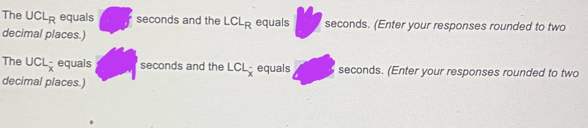 The UCLR equals
decimal places.)
seconds and the LCLR equals
seconds. (Enter your responses rounded to two
The UCL equals
decimal places.)
seconds and the LCL equals
seconds. (Enter your responses rounded to two