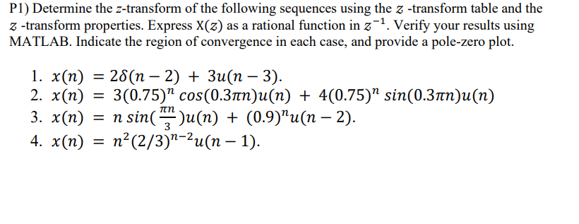 P1) Determine the z-transform of the following sequences using the z-transform table and the
z-transform properties. Express X(z) as a rational function in z¹. Verify your results using
MATLAB. Indicate the region of convergence in each case, and provide a pole-zero plot.
-
-
1. x(n) = 28(n − 2) + 3u(n − 3).
2. x(n) = 3(0.75) cos(0.3лn)u(n) + 4(0.75)" sin(0.3πn)u(n)
3. x(n) = n sin()u(n) + (0.9)”u(n − 2).
4. x(n) = n²(2/3)n−²u(n − 1).
-
-