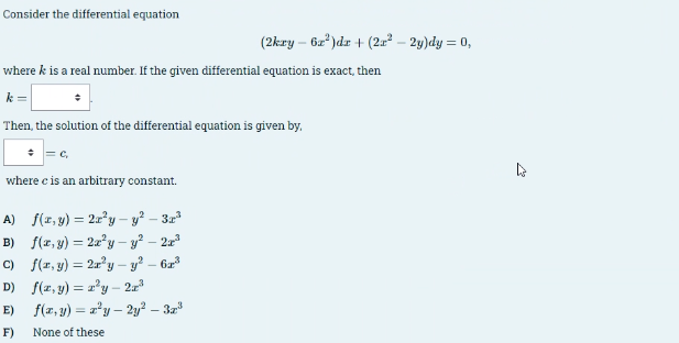 Consider the differential equation
(2kry - 6x²)dx + (2x² - 2y)dy = 0,
where k is a real number. If the given differential equation is exact, then
Then, the solution of the differential equation is given by.
C,
where c is an arbitrary constant.
A) f(x,y) =2ry - y² - 3r³
B) f(x,y) 2xy - y² - 2x³
C) f(x,y) =2x²y - y²-6x³
D) f(x,y) =zy - 2x³
E) f(x,y) = x²y - 2y² - 3x³
F)
None of these