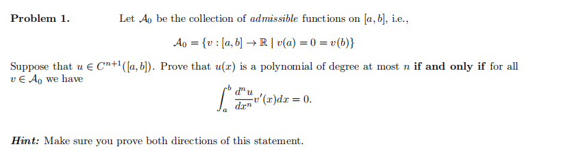 Problem 1.
Let Ao be the collection of admissible functions on [a,b], i.e.,
A0 = {v : [a, b] → R | v(a) = 0 = v(b)}
Suppose that u € C+1 ([a, b]). Prove that u(x) is a polynomial of degree at most n if and only if for all
v € A₁ we have
d" u
v'(x)dx
= 0.
dan
Hint: Make sure you prove both directions of this statement.
