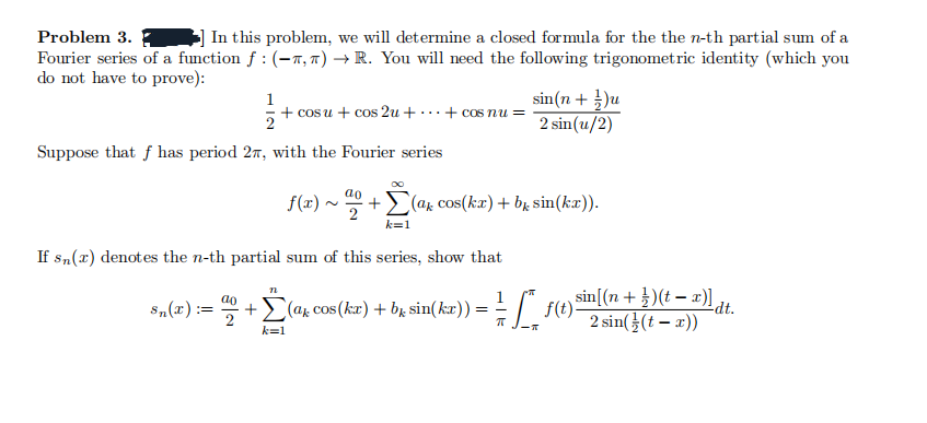 Problem 3.
In this problem, we will determine a closed formula for the the n-th partial sum of a
Fourier series of a function f : (-π, π) → R. You will need the following trigonometric identity (which you
do not have to prove):
1
+ cosu + cos 2u + ... + cos nu =
2
sin(n+1)u
2 sin(u/2)
Suppose that has period 2, with the Fourier series
f(x) ~ +Σ(a* cos(kx) + b* sin(kx)).
k=1
If sn(x) denotes the n-th partial sum of this series, show that
bk
Sn(x):
==
+ Σ (a* cos(kx) + b² sin(kx)) = = = ["_ ƒ(t)³
sin[(n+)(t)]dt.
πT
2 sin((t - x))
k=1