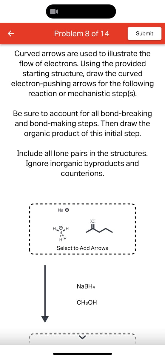 Problem 8 of 14
Submit
Curved arrows are used to illustrate the
flow of electrons. Using the provided
starting structure, draw the curved
electron-pushing arrows for the following
reaction or mechanistic step(s).
Be sure to account for all bond-breaking
and bond-making steps. Then draw the
organic product of this initial step.
Include all lone pairs in the structures.
Ignore inorganic byproducts and
counterions.
Na →
:0:
Select to Add Arrows
NaBH4
CH3OH