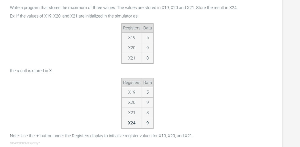 Write a program that stores the maximum of three values. The values are stored in X19, X20 and X21. Store the result in X24.
Ex: If the values of X19, X20, and X21 are initialized in the simulator as:
Registers Data
X19
5
X20
9
X21
8
the result is stored in X:
Registers Data
X19
5
X20
9
X21
8
X24
9
Note: Use the '+' button under the Registers display to initialize register values for X19, X20, and X21.
530402.3385652.qx3zqy7