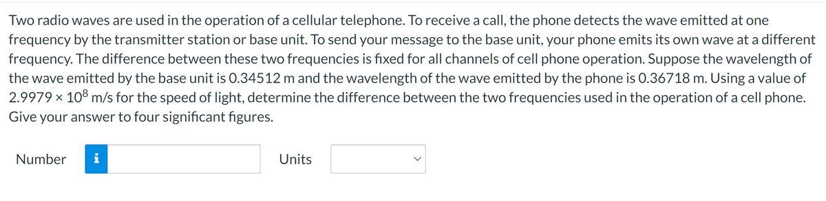 Two radio waves are used in the operation of a cellular telephone. To receive a call, the phone detects the wave emitted at one
frequency by the transmitter station or base unit. To send your message to the base unit, your phone emits its own wave at a different
frequency. The difference between these two frequencies is fixed for all channels of cell phone operation. Suppose the wavelength of
the wave emitted by the base unit is 0.34512 m and the wavelength of the wave emitted by the phone is 0.36718 m. Using a value of
2.9979 × 108 m/s for the speed of light, determine the difference between the two frequencies used in the operation of a cell phone.
Give your answer to four significant figures.
Number i
Units