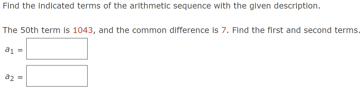 Find the indicated terms of the arithmetic sequence with the given description.
The 50th term is 1043, and the common difference is 7. Find the first and second terms.
a₁ =
a2 =