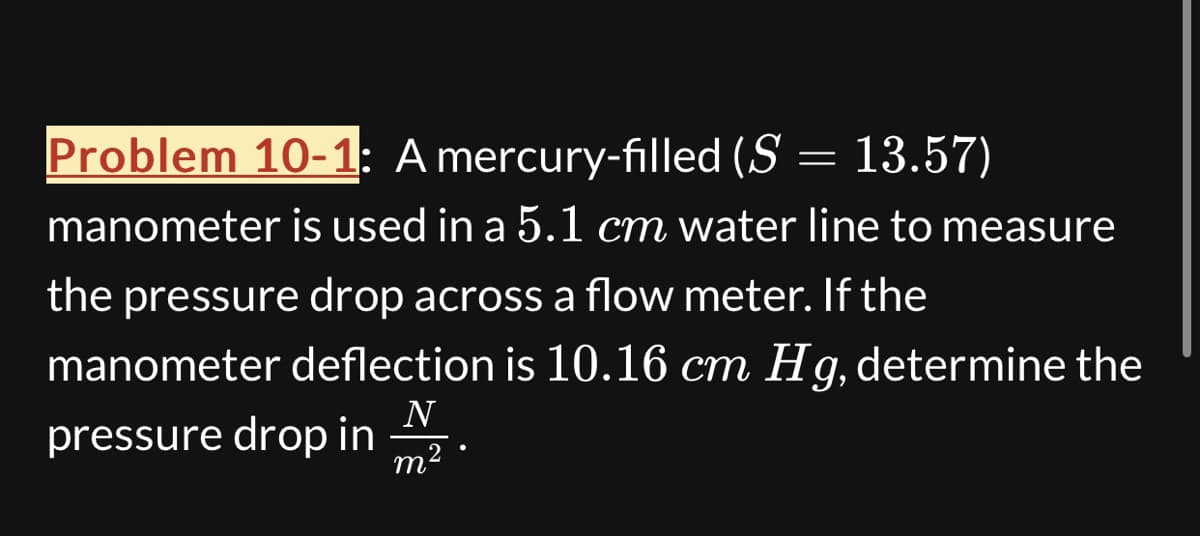 Problem 10-1: A mercury-filled (S = 13.57)
manometer is used in a 5.1 cm water line to measure
the pressure drop across a flow meter. If the
manometer deflection is 10.16 cm Hg, determine the
pressure drop in
N
m2