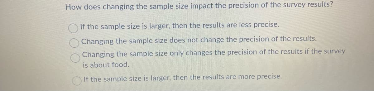 How does changing the sample size impact the precision of the survey results?
If the sample size is larger, then the results are less precise.
Changing the sample size does not change the precision of the results.
Changing the sample size only changes the precision of the results if the survey
is about food.
If the sample size is larger, then the results are more precise.