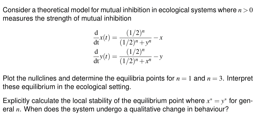 Consider a theoretical model for mutual inhibition in ecological systems where n > 0
measures the strength of mutual inhibition
d
dt x(t) =
(1/2)"
(1/2)" +yn
-
x
d
dt (t) =
(1/2)"
-
(1/2)" +x"
-y
Plot the nullclines and determine the equilibria points for n = 1 and n = 3. Interpret
these equilibrium in the ecological setting.
Explicitly calculate the local stability of the equilibrium point where x* = y* for gen-
eral n. When does the system undergo a qualitative change in behaviour?