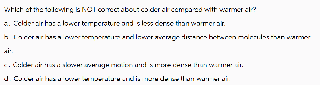 Which of the following is NOT correct about colder air compared with warmer air?
a. Colder air has a lower temperature and is less dense than warmer air.
b. Colder air has a lower temperature and lower average distance between molecules than warmer
air.
c. Colder air has a slower average motion and is more dense than warmer air.
d. Colder air has a lower temperature and is more dense than warmer air.