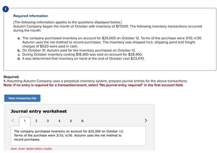 !
Required information
[The following information applies to the questions displayed below.]
Autumn Company began the month of October with inventory of $17,000. The following inventory transactions occurred
during the month:
a. The company purchased inventory on account for $25,000 on October 12. Terms of the purchase were 3/10, n/30.
Autumn uses the net method to record purchases. The inventory was shipped f.o.b. shipping point and freight
charges of $520 were paid in cash.
b. On October 31, Autumn paid for the inventory purchased on October 12.
c. During October inventory costing $18,300 was sold on account for $28,400.
d. It was determined that inventory on hand at the end of October cost $23,470.
Required:
1. Assuming Autumn Company uses a perpetual inventory system, prepare journal entries for the above transactions.
Note: If no entry is required for a transaction/event, select "No journal entry required" in the first account field.
View transaction list
Journal entry worksheet
<
1
2 3 4 5 6
The company purchased inventory on account for $25,000 on October 12.
Terms of the purchase were 3/10, n/30. Autumn uses the net method to
record purchases.
Note: Enter debits before credits.