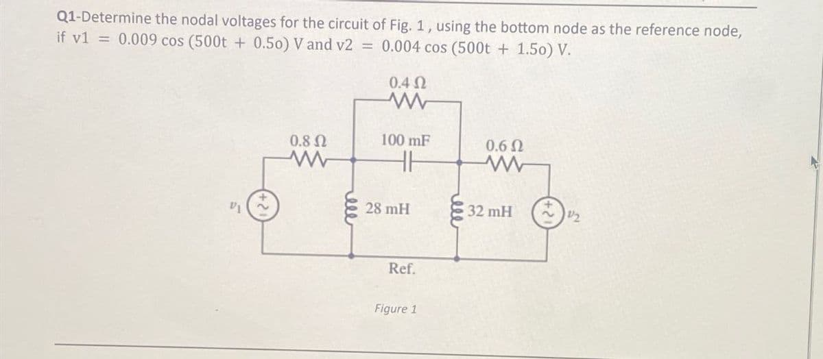 Q1-Determine the nodal voltages for the circuit of Fig. 1, using the bottom node as the reference node,
if v1 = 0.009 cos (500t + 0.50) V and v2 = 0.004 cos (500t + 1.50) V.
0.4 Ω
w
VI
0.8 Ω
100 mF
0.6 Ω
www
HH
www
28 mH
32 mH
12
Ref.
Figure 1