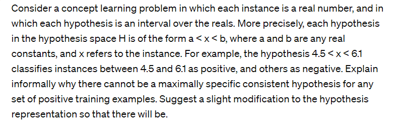 Consider a concept learning problem in which each instance is a real number, and in
which each hypothesis is an interval over the reals. More precisely, each hypothesis
in the hypothesis space H is of the form a <x<b, where a and b are any real
constants, and x refers to the instance. For example, the hypothesis 4.5 < x < 6.1
classifies instances between 4.5 and 6.1 as positive, and others as negative. Explain
informally why there cannot be a maximally specific consistent hypothesis for any
set of positive training examples. Suggest a slight modification to the hypothesis
representation so that there will be.