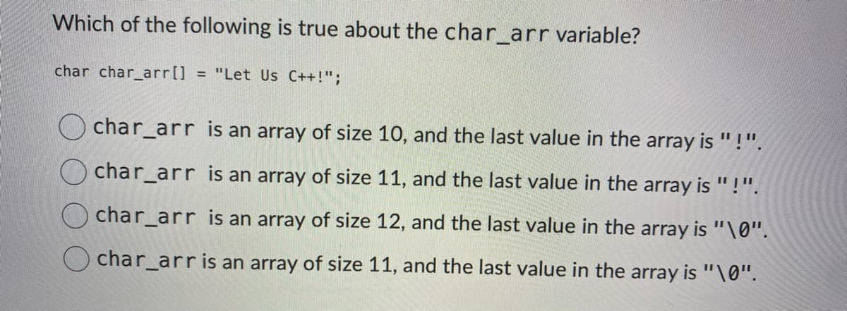 Which of the following is true about the char_arr variable?
char char_arr[] = "Let Us C++!";
char_arr is an array of size 10, and the last value in the array is " !".
char_arr is an array of size 11, and the last value in the array is "!".
char_arr is an array of size 12, and the last value in the array is "\0".
O char_arr is an array of size 11, and the last value in the array is "\0".