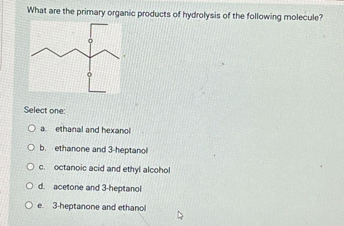 What are the primary organic products of hydrolysis of the following molecule?
о
Select one:
a.
ethanal and hexanol
O b. ethanone and 3-heptanol
O c. octanoic acid and ethyl alcohol
O d.
acetone and 3-heptanol
O e. 3-heptanone and ethanol